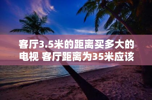 客厅3.5米的距离买多大的电视 客厅距离为35米应该选择多大的电视尺寸