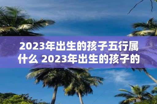 2023年出生的孩子五行属什么 2023年出生的孩子的五行属性是什么