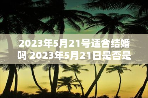 2023年5月21号适合结婚吗 2023年5月21日是否是一个适宜结婚的日子