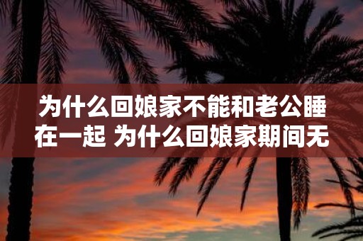 为什么回娘家不能和老公睡在一起 为什么回娘家期间无法与自己的丈夫共睡一室