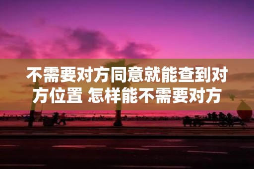 不需要对方同意就能查到对方位置 怎样能不需要对方同意就能查到对方的位置信息