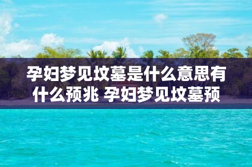 孕妇梦见坟墓是什么意思有什么预兆 孕妇梦见坟墓预示什么是否有什么不祥之兆