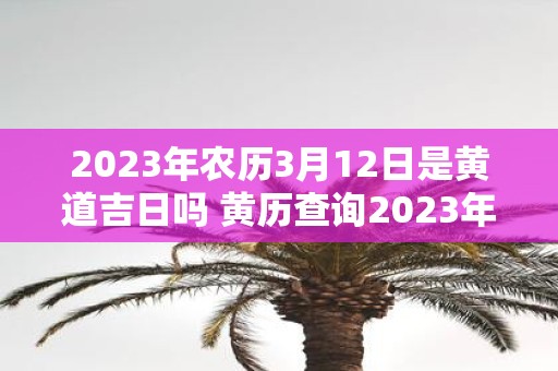 2023年农历3月12日是黄道吉日吗 黄历查询2023年农历3月12日是否适合做重要事务