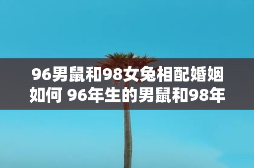 96男鼠和98女兔相配婚姻如何 96年生的男鼠和98年生的女兔适合结婚吗