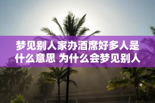 梦见别人家办酒席好多人是什么意思 为什么会梦见别人家办酒席而场面热闹人多