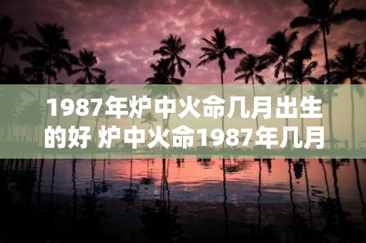 1987年炉中火命几月出生的好 炉中火命1987年几月出生的人如何运势