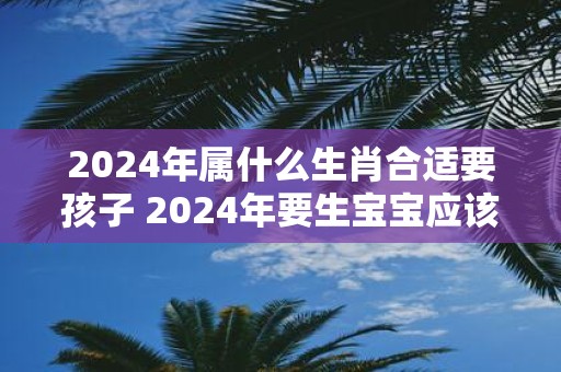 2024年属什么生肖合适要孩子 2024年要生宝宝应该选什么生肖呢