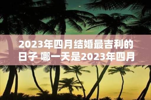 2023年四月结婚最吉利的日子 哪一天是2023年四月结婚最吉利的日子