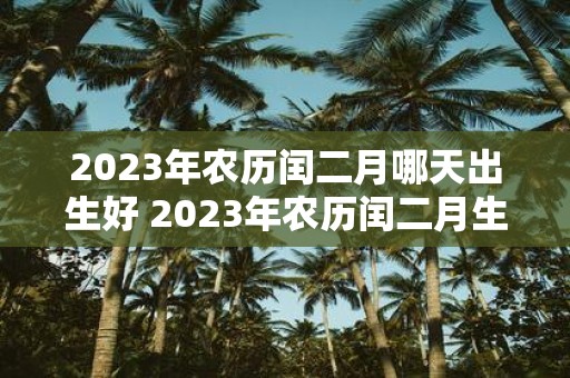 2023年农历闰二月哪天出生好 2023年农历闰二月生肖属什么哪天出生最好