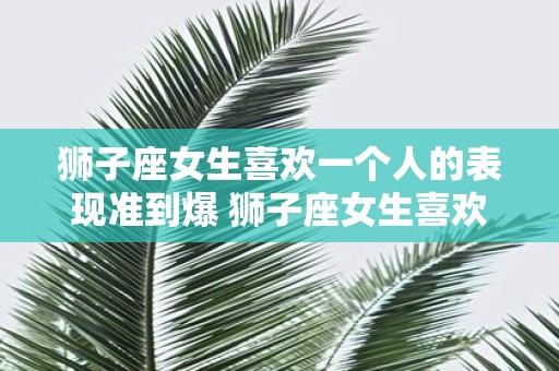 狮子座女生喜欢一个人的表现准到爆 狮子座女生喜欢一个人会有哪些准到爆的表现