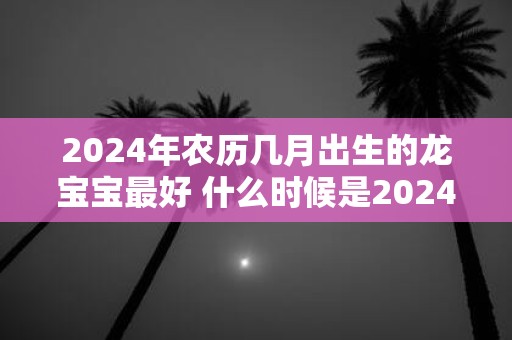 2024年农历几月出生的龙宝宝最好 什么时候是2024年农历最好生龙宝宝的日子