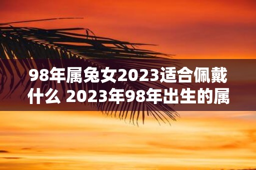 98年属兔女2023适合佩戴什么 2023年98年出生的属兔女适合佩戴哪些首饰