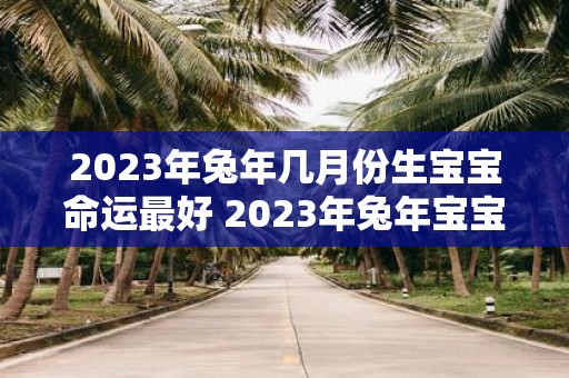 2023年兔年几月份生宝宝命运最好 2023年兔年宝宝出生月份对命运有何影响