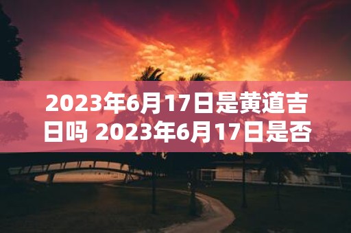 2023年6月17日是黄道吉日吗 2023年6月17日是否适合做黄道吉日