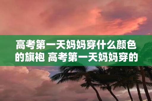 高考第一天妈妈穿什么颜色的旗袍 高考第一天妈妈穿的是什么颜色的旗袍