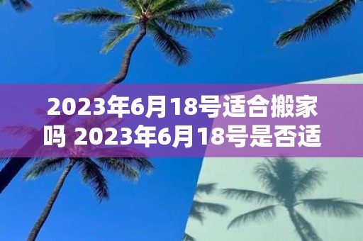 2023年6月18号适合搬家吗 2023年6月18号是否适宜进行搬家