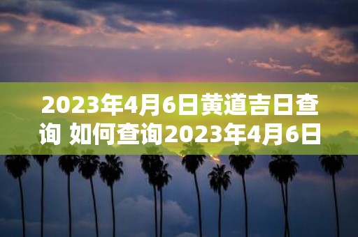 2023年4月6日黄道吉日查询 如何查询2023年4月6日黄道吉日