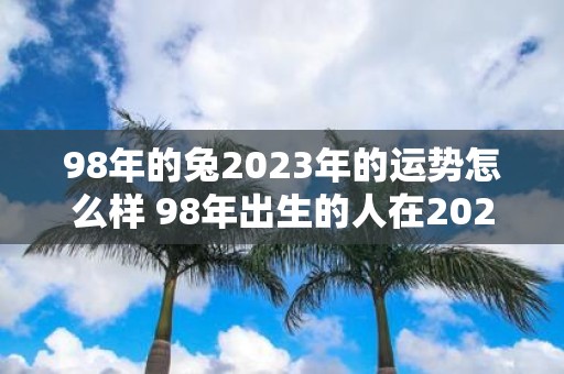 98年的兔2023年的运势怎么样 98年出生的人在2023年的运势会如何