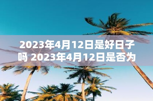 2023年4月12日是好日子吗 2023年4月12日是否为宜事之日