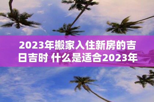 2023年搬家入住新房的吉日吉时 什么是适合2023年搬家入住新房的吉日吉时