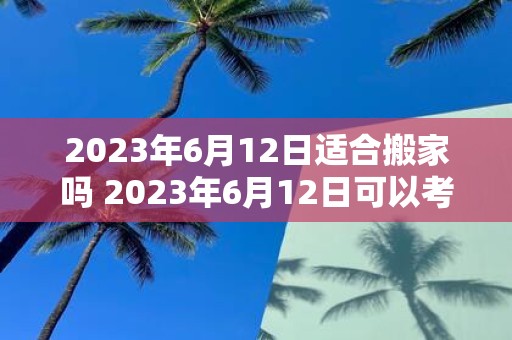 2023年6月12日适合搬家吗 2023年6月12日可以考虑搬家吗