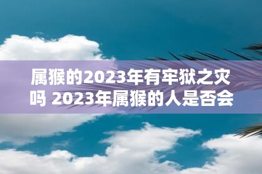 属猴的2023年有牢狱之灾吗 2023年属猴的人是否会遭遇牢狱之灾