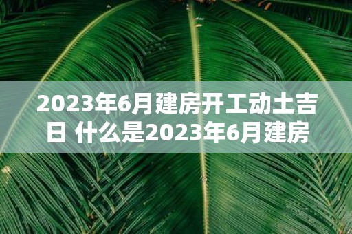 2023年6月建房开工动土吉日 什么是2023年6月建房开工动土的吉日