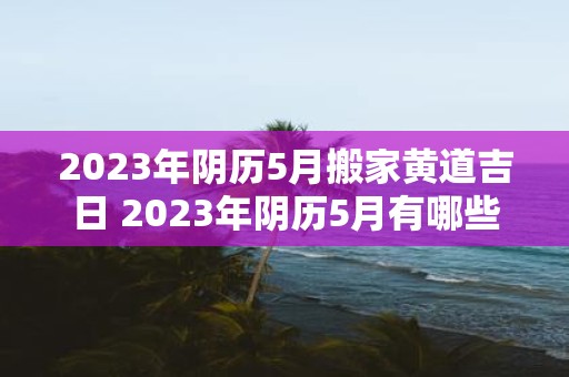 2023年阴历5月搬家黄道吉日 2023年阴历5月有哪些黄道吉日可选作搬家日