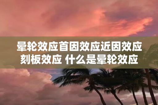 晕轮效应首因效应近因效应刻板效应 什么是晕轮效应首因效应近因效应和刻板效应