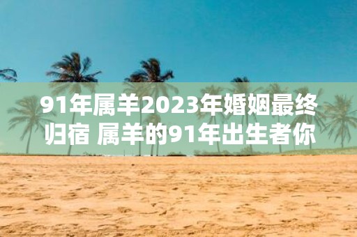 91年属羊2023年婚姻最终归宿 属羊的91年出生者你的2023年是否能够找到婚姻归宿