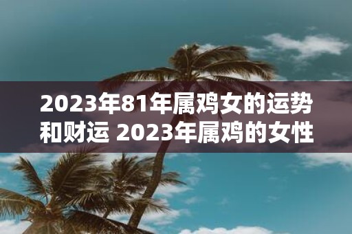 2023年81年属鸡女的运势和财运 2023年属鸡的女性你的运势和财运如何