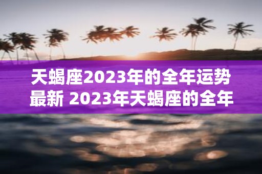 天蝎座2023年的全年运势最新 2023年天蝎座的全年运势如何