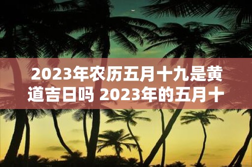 2023年农历五月十九是黄道吉日吗 2023年的五月十九是否属于黄道吉日