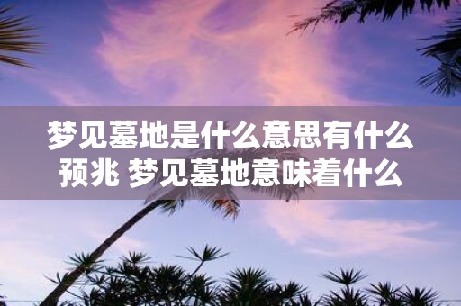 梦见墓地是什么意思有什么预兆 梦见墓地意味着什么有哪些可能的预示