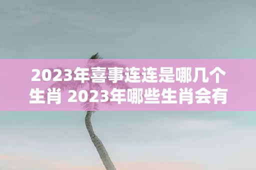 2023年喜事连连是哪几个生肖 2023年哪些生肖会有喜庆之事