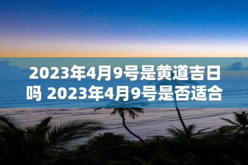 2023年4月9号是黄道吉日吗 2023年4月9号是否适合选定为黄道吉日