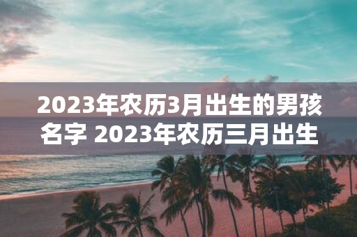 2023年农历3月出生的男孩名字 2023年农历三月出生的男孩应该取什么名字