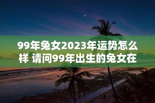 99年兔女2023年运势怎么样 请问99年出生的兔女在2023年的运势如何