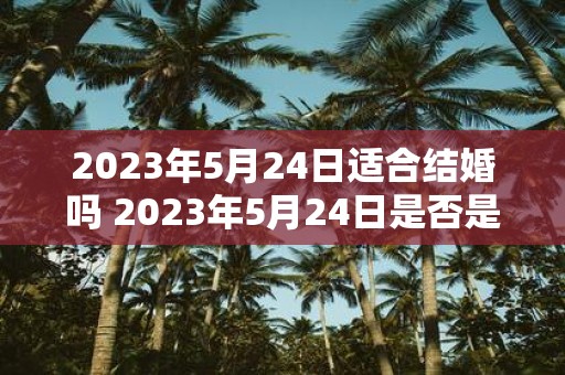 2023年5月24日适合结婚吗 2023年5月24日是否是一个合适的结婚日期