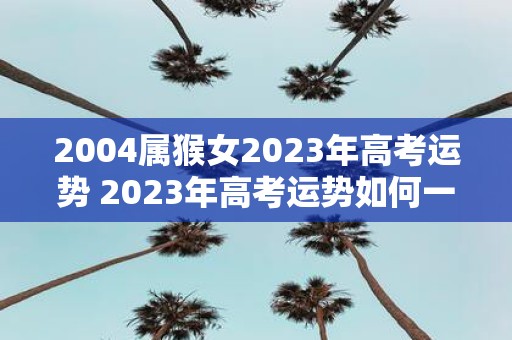 2004属猴女2023年高考运势 2023年高考运势如何一位2004年属猴的女生能否顺利进入心仪的大学