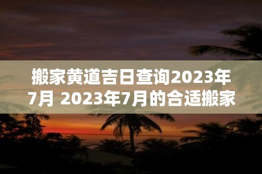 搬家黄道吉日查询2023年7月 2023年7月的合适搬家黄道吉日是哪一天