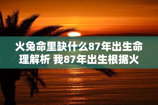 火兔命里缺什么87年出生命理解析 我87年出生根据火兔命理我命中缺少什么