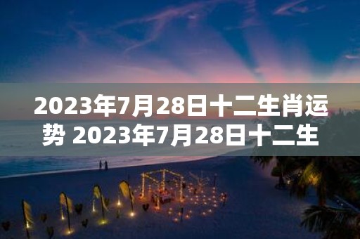 2023年7月28日十二生肖运势 2023年7月28日十二生肖的运势如何有哪些宜忌之事需注意