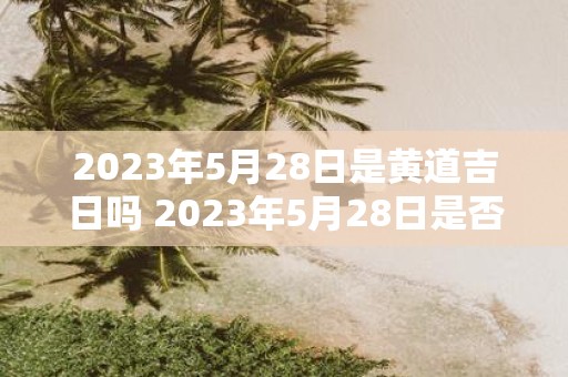 2023年5月28日是黄道吉日吗 2023年5月28日是否为适宜进行重大决策的黄道吉日