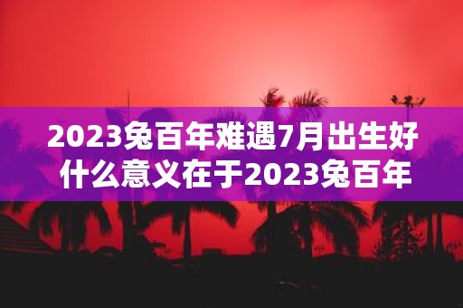 2023兔百年难遇7月出生好 什么意义在于2023兔百年难遇7月出生好