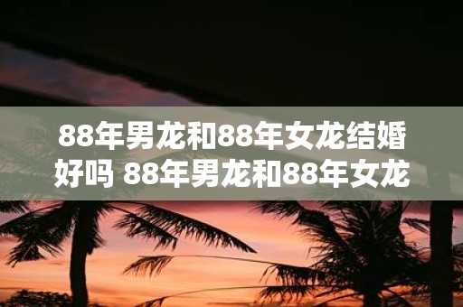 88年男龙和88年女龙结婚好吗 88年男龙和88年女龙能否顺利结婚