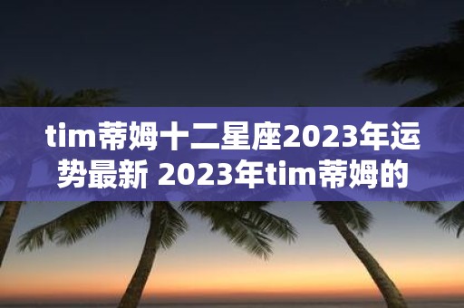 tim蒂姆十二星座2023年运势最新 2023年tim蒂姆的十二星座运势如何