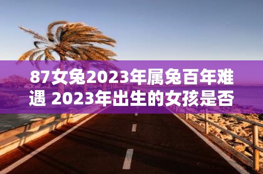 87女兔2023年属兔百年难遇 2023年出生的女孩是否真的属兔据说这是百年难遇的巧合