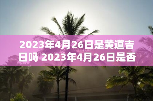 2023年4月26日是黄道吉日吗 2023年4月26日是否属于黄道吉日