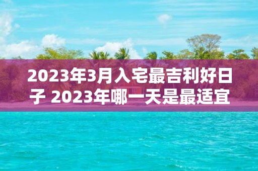 2023年3月入宅最吉利好日子 2023年哪一天是最适宜入宅的吉利好日子